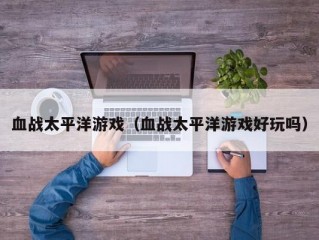 血战太平洋游戏（血战太平洋游戏好玩吗）