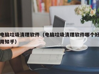 电脑垃圾清理软件（电脑垃圾清理软件哪个好用知乎）