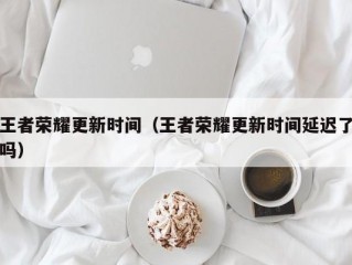 王者荣耀更新时间（王者荣耀更新时间延迟了吗）