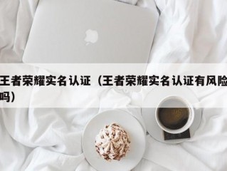 王者荣耀实名认证（王者荣耀实名认证有风险吗）