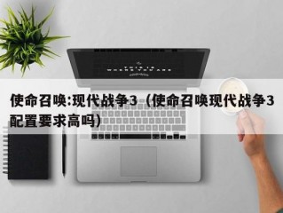 使命召唤:现代战争3（使命召唤现代战争3配置要求高吗）