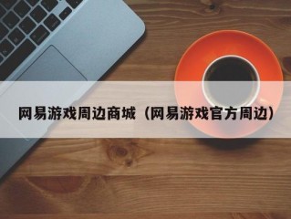 网易游戏周边商城（网易游戏官方周边）