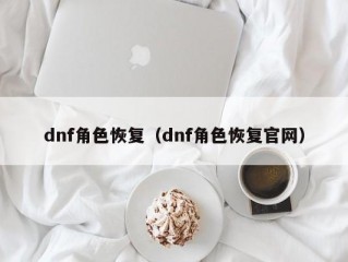 dnf角色恢复（dnf角色恢复官网）