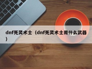 dnf死灵术士（dnf死灵术士用什么武器）