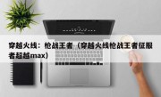 穿越火线：枪战王者（穿越火线枪战王者征服者超越max）