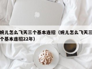 婉儿怎么飞天三个基本连招（婉儿怎么飞天三个基本连招22年）