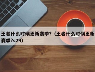 王者什么时候更新赛季?（王者什么时候更新赛季?s29）