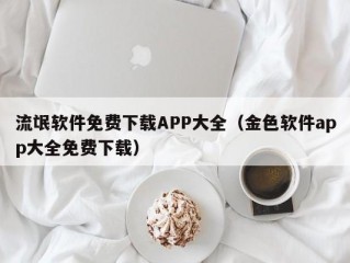 流氓软件免费下载APP大全（金色软件app大全免费下载）