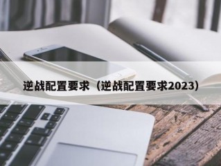 逆战配置要求（逆战配置要求2023）