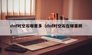 dnf时空石哪里多（dnf时空石在哪里刷）