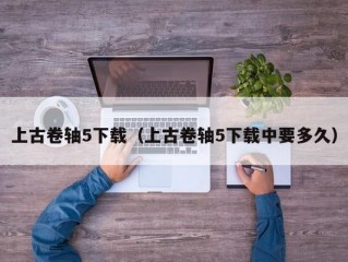 上古卷轴5下载（上古卷轴5下载中要多久）