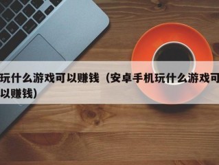 玩什么游戏可以赚钱（安卓手机玩什么游戏可以赚钱）