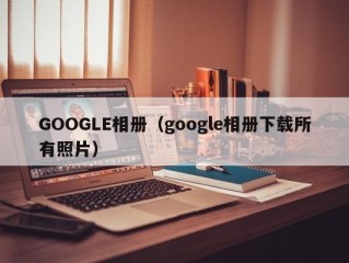 GOOGLE相册（google相册下载所有照片）