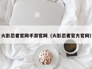 火影忍者官网手游官网（火影忍者官方官网）