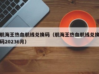 航海王热血航线兑换码（航海王热血航线兑换码20236月）