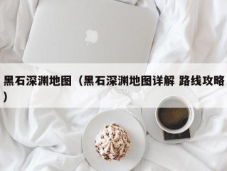 黑石深渊地图（黑石深渊地图详解 路线攻略）