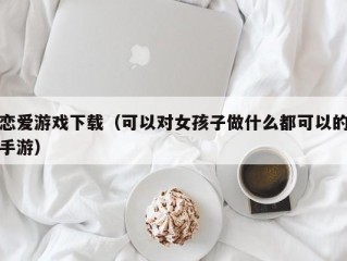 恋爱游戏下载（可以对女孩子做什么都可以的手游）