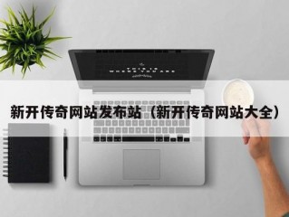 新开传奇网站发布站（新开传奇网站大全）