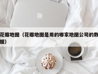 花瓣地图（花瓣地图是用的哪家地图公司的数据）