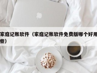 家庭记账软件（家庭记账软件免费版哪个好用些）