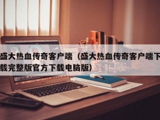 盛大热血传奇客户端（盛大热血传奇客户端下载完整版官方下载电脑版）