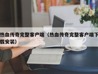 热血传奇完整客户端（热血传奇完整客户端下载安装）