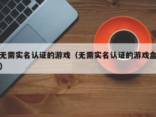 无需实名认证的游戏（无需实名认证的游戏盒）