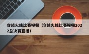 穿越火线比赛视频（穿越火线比赛视频2022总决赛直播）