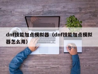 dnf技能加点模拟器（dnf技能加点模拟器怎么用）