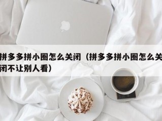 拼多多拼小圈怎么关闭（拼多多拼小圈怎么关闭不让别人看）