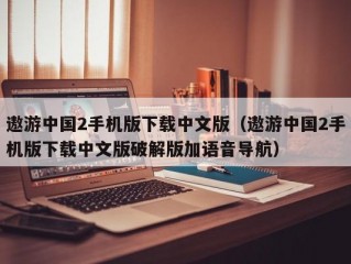 遨游中国2手机版下载中文版（遨游中国2手机版下载中文版破解版加语音导航）