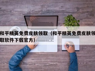 和平精英免费皮肤领取（和平精英免费皮肤领取软件下载官方）