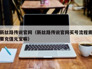 新丝路传说官网（新丝路传说官网买号流程需要充值元宝嘛）