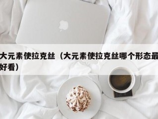 大元素使拉克丝（大元素使拉克丝哪个形态最好看）