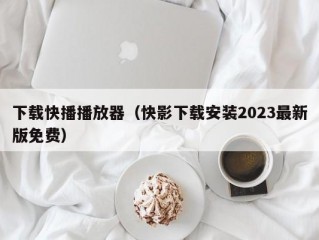 下载快播播放器（快影下载安装2023最新版免费）