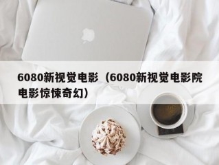 6080新视觉电影（6080新视觉电影院电影惊悚奇幻）