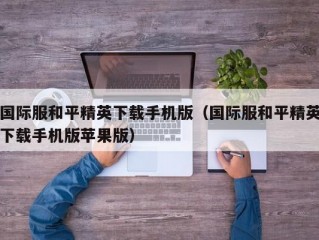 国际服和平精英下载手机版（国际服和平精英下载手机版苹果版）