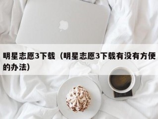 明星志愿3下载（明星志愿3下载有没有方便的办法）