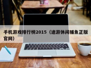 手机游戏排行榜2015（途游休闲捕鱼正版官网）