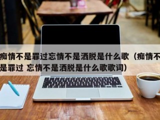 痴情不是罪过忘情不是洒脱是什么歌（痴情不是罪过 忘情不是洒脱是什么歌歌词）