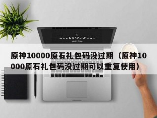 原神10000原石礼包码没过期（原神10000原石礼包码没过期可以重复使用）