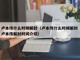 卢本伟什么时候解封（卢本伟什么时候解封 卢本伟解封时间介绍）