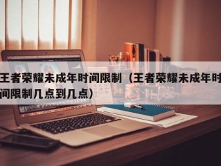 王者荣耀未成年时间限制（王者荣耀未成年时间限制几点到几点）