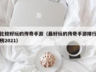 比较好玩的传奇手游（最好玩的传奇手游排行榜2021）