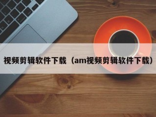 视频剪辑软件下载（am视频剪辑软件下载）