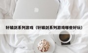 轩辕剑系列游戏（轩辕剑系列游戏哪些好玩）