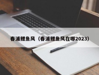 春浦鲤鱼风（春浦鲤鱼风在哪2023）