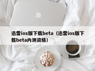 迅雷ios版下载beta（迅雷ios版下载beta内测资格）