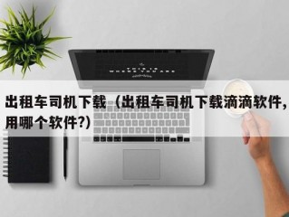 出租车司机下载（出租车司机下载滴滴软件,用哪个软件?）