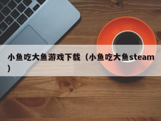 小鱼吃大鱼游戏下载（小鱼吃大鱼steam）